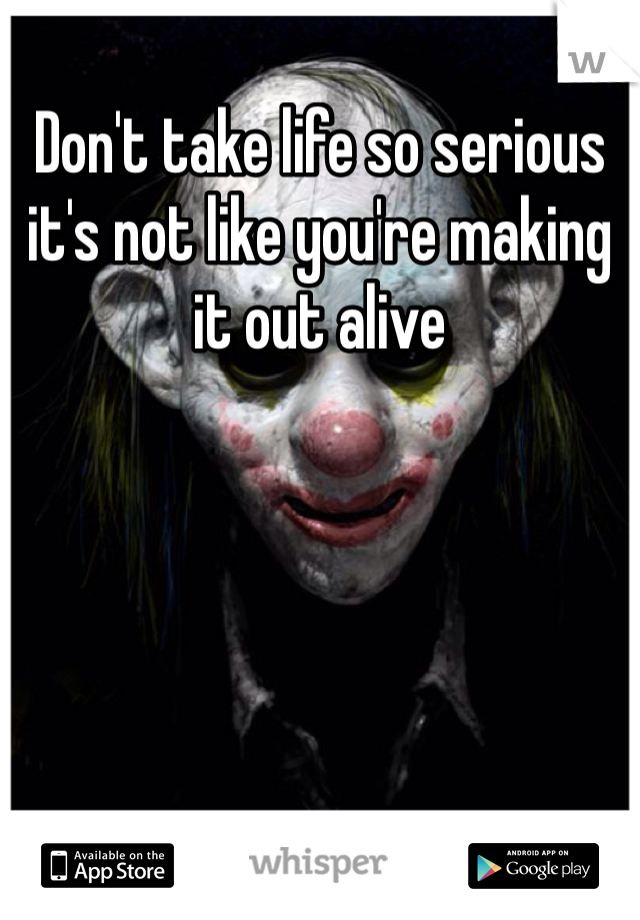 Don't take life so serious it's not like you're making it out alive