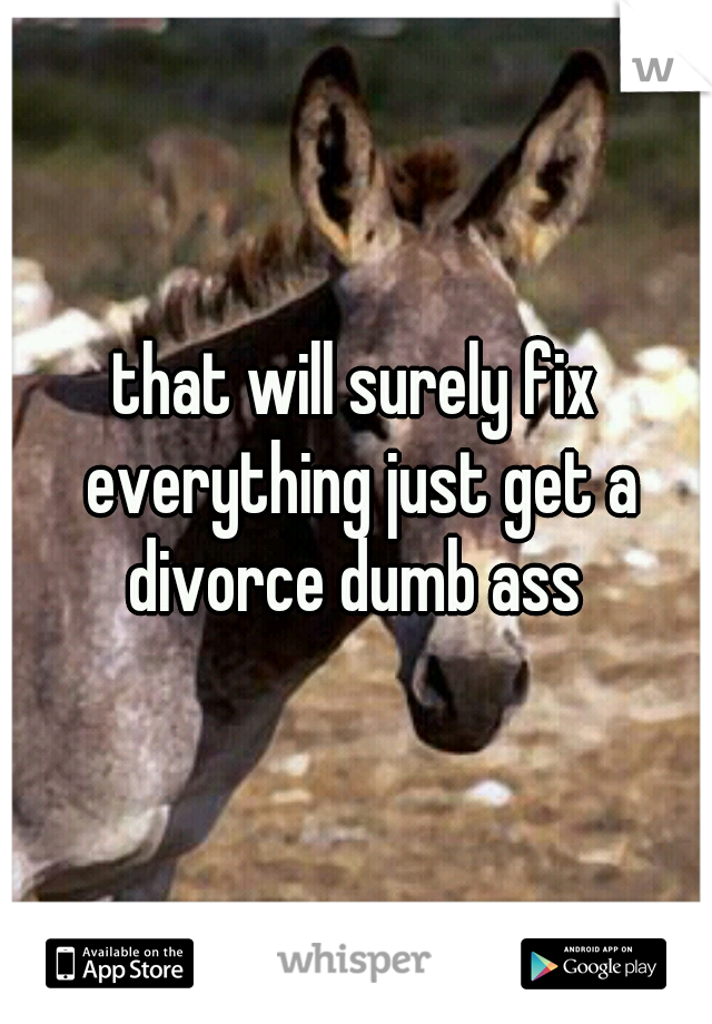 that will surely fix everything just get a divorce dumb ass 