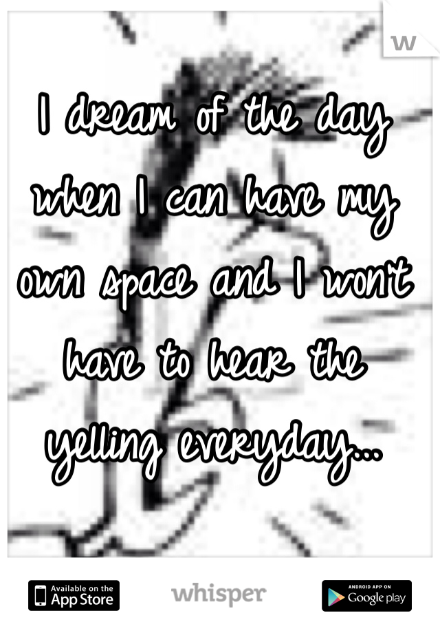I dream of the day when I can have my own space and I won't have to hear the yelling everyday...