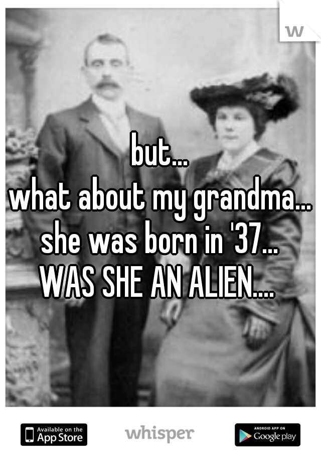 but...
what about my grandma...
she was born in '37...
WAS SHE AN ALIEN.... 