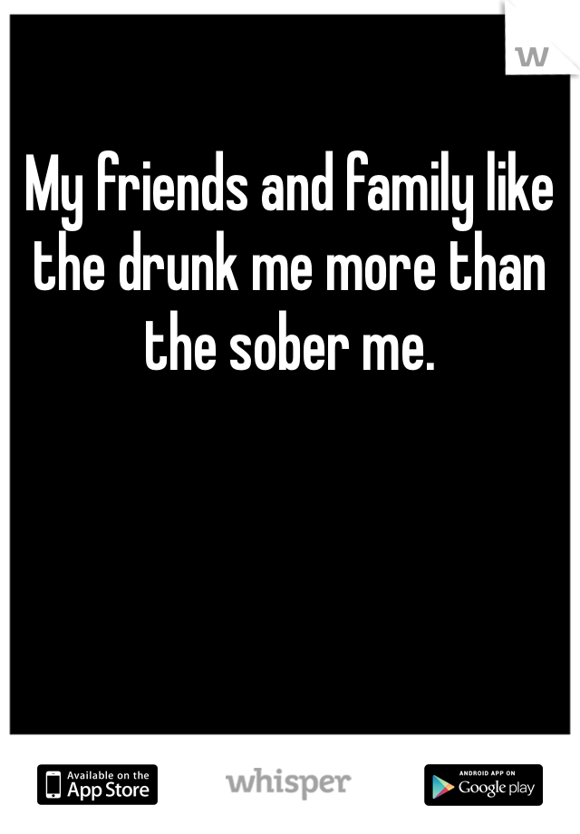 My friends and family like the drunk me more than the sober me.