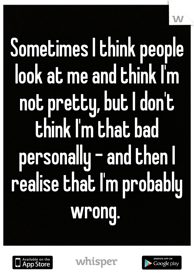 Sometimes I think people look at me and think I'm not pretty, but I don't think I'm that bad personally - and then I realise that I'm probably wrong. 