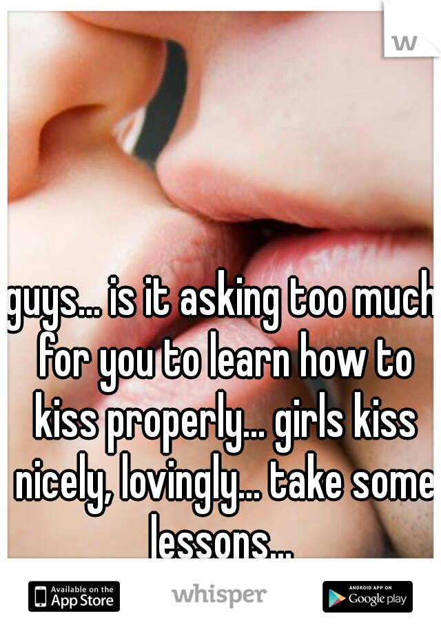 guys... is it asking too much for you to learn how to kiss properly... girls kiss nicely, lovingly... take some lessons... 