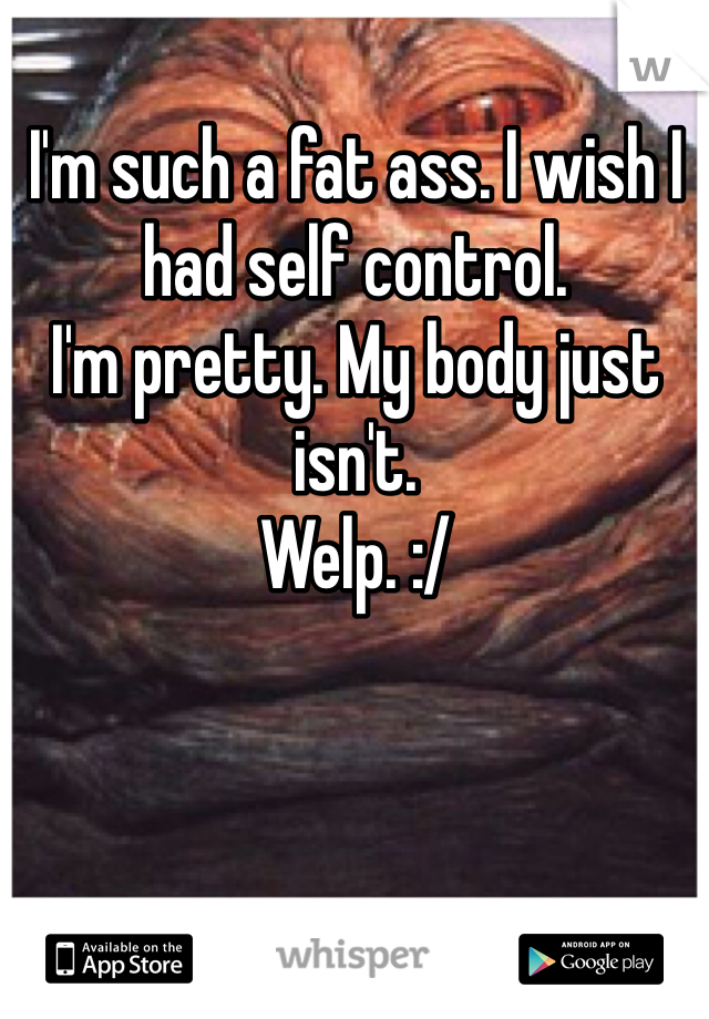 I'm such a fat ass. I wish I had self control. 
I'm pretty. My body just isn't. 
Welp. :/