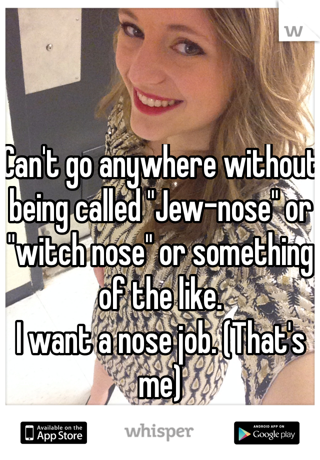 Can't go anywhere without being called "Jew-nose" or "witch nose" or something of the like.
I want a nose job. (That's me)