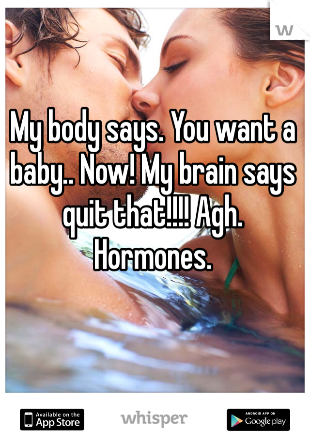 My body says. You want a baby.. Now! My brain says quit that!!!! Agh. Hormones.