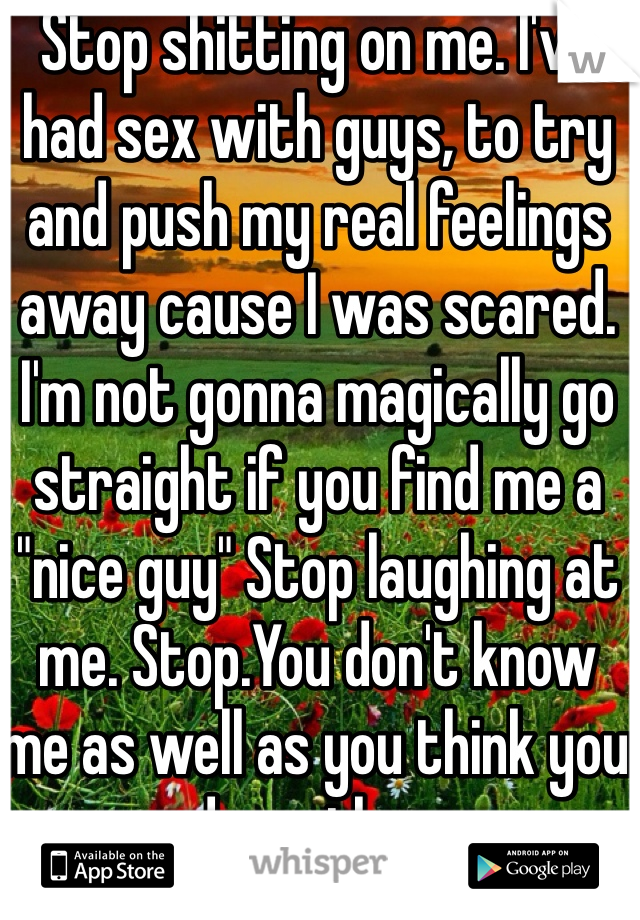 Stop shitting on me. I've had sex with guys, to try and push my real feelings away cause I was scared. I'm not gonna magically go straight if you find me a "nice guy" Stop laughing at me. Stop.You don't know me as well as you think you do mother. 