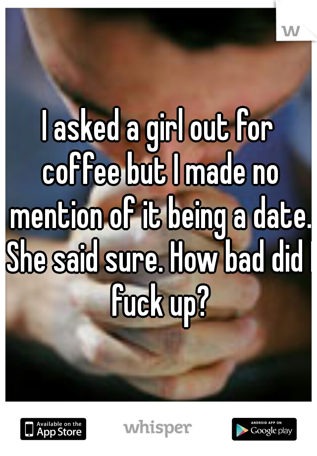 I asked a girl out for coffee but I made no mention of it being a date. She said sure. How bad did I fuck up?