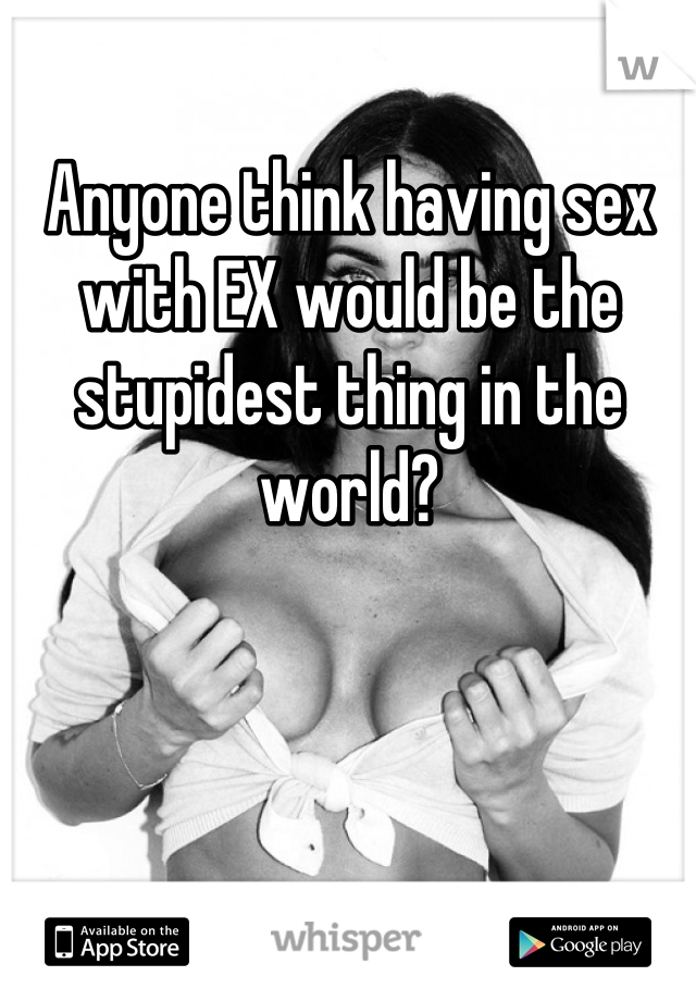 Anyone think having sex with EX would be the stupidest thing in the world?
