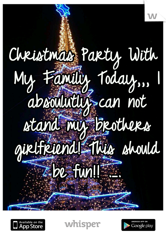 Christmas Party With My Family Today,,, I absoulutly can not stand my brothers girlfriend! This should be fun!! ._.
