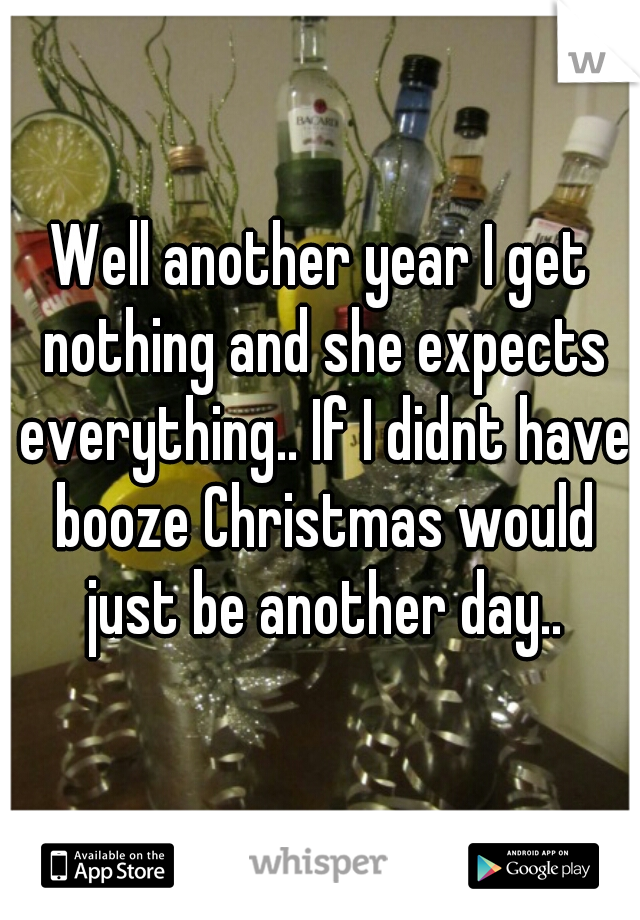 Well another year I get nothing and she expects everything.. If I didnt have booze Christmas would just be another day..