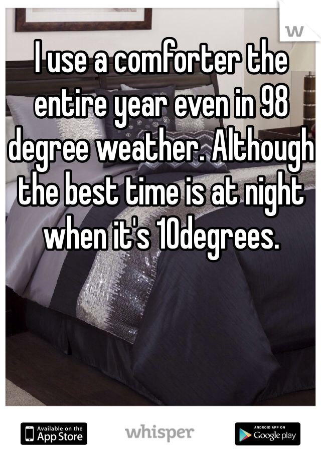 I use a comforter the entire year even in 98 degree weather. Although the best time is at night when it's 10degrees. 