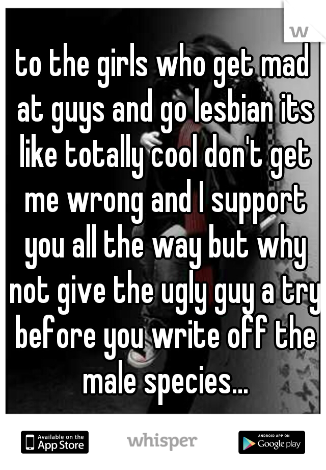 to the girls who get mad at guys and go lesbian its like totally cool don't get me wrong and I support you all the way but why not give the ugly guy a try before you write off the male species...