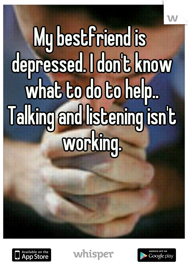 My bestfriend is depressed. I don't know what to do to help.. Talking and listening isn't working.
