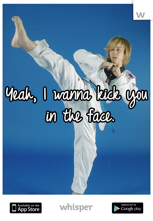 Yeah, I wanna kick you in the face.
