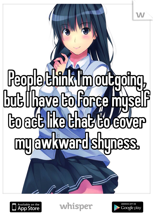 People think I'm outgoing, but I have to force myself to act like that to cover my awkward shyness.