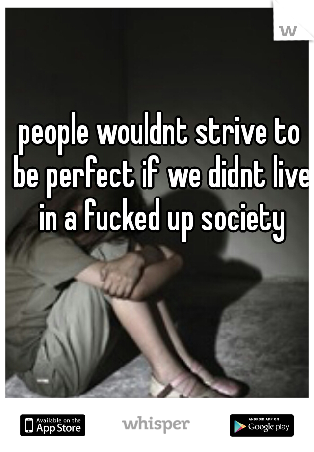 people wouldnt strive to be perfect if we didnt live in a fucked up society
