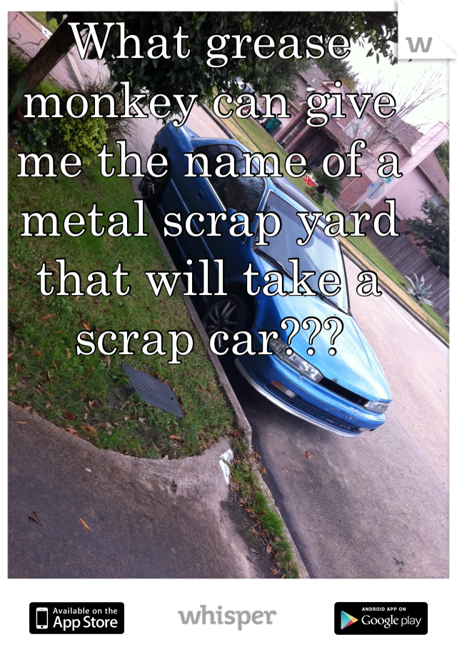 What grease monkey can give me the name of a metal scrap yard that will take a scrap car???