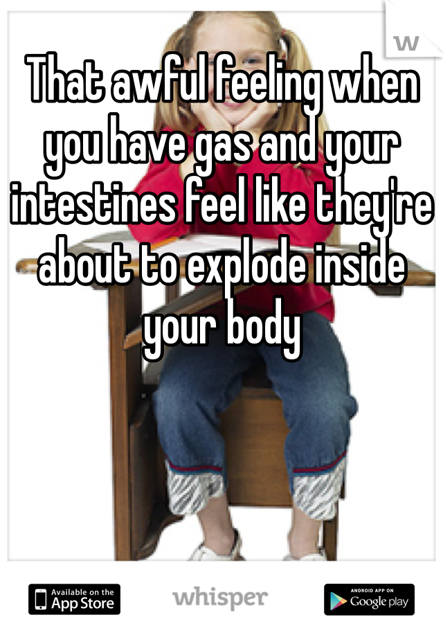 That awful feeling when you have gas and your intestines feel like they're about to explode inside your body