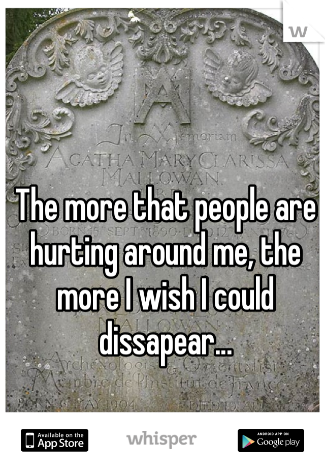 The more that people are hurting around me, the more I wish I could dissapear...