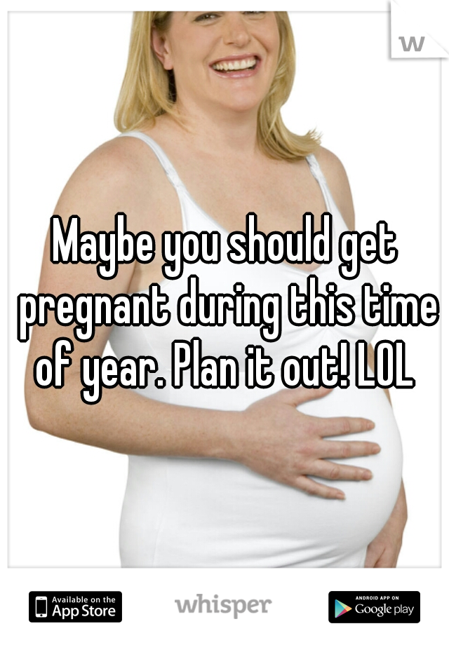 Maybe you should get pregnant during this time of year. Plan it out! LOL 