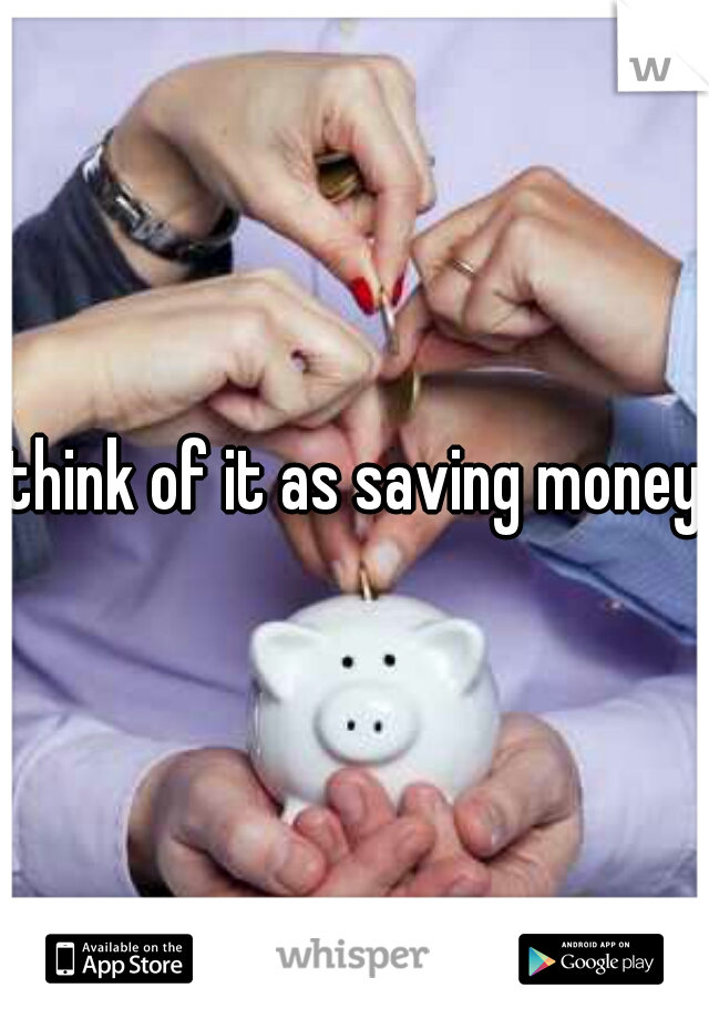 think of it as saving money