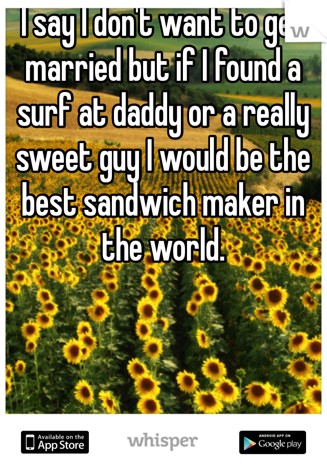 I say I don't want to get married but if I found a surf at daddy or a really sweet guy I would be the best sandwich maker in the world. 
