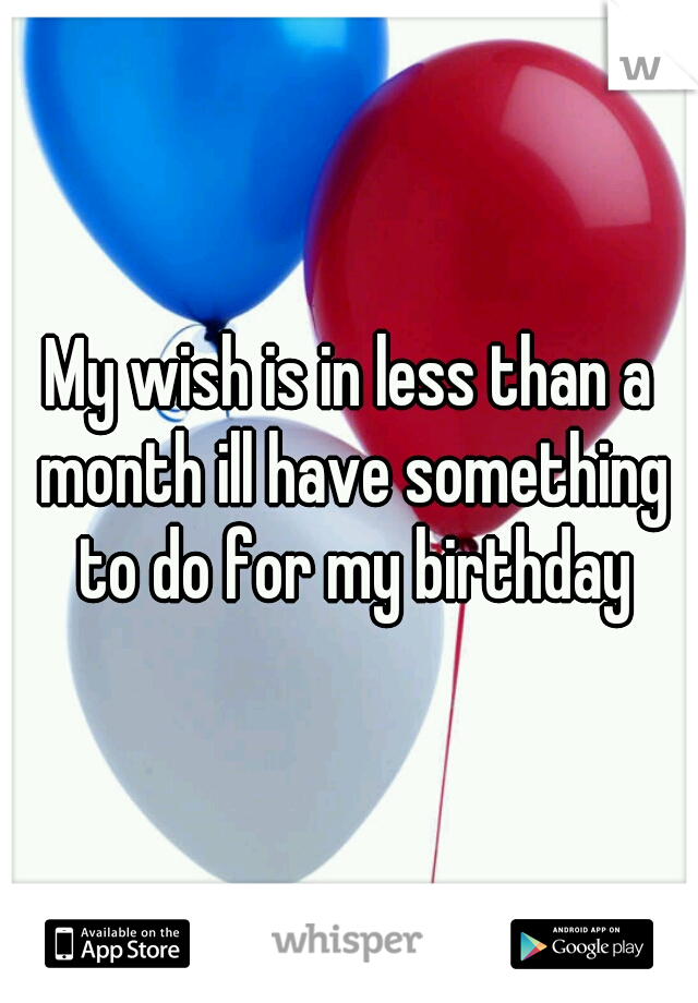 My wish is in less than a month ill have something to do for my birthday