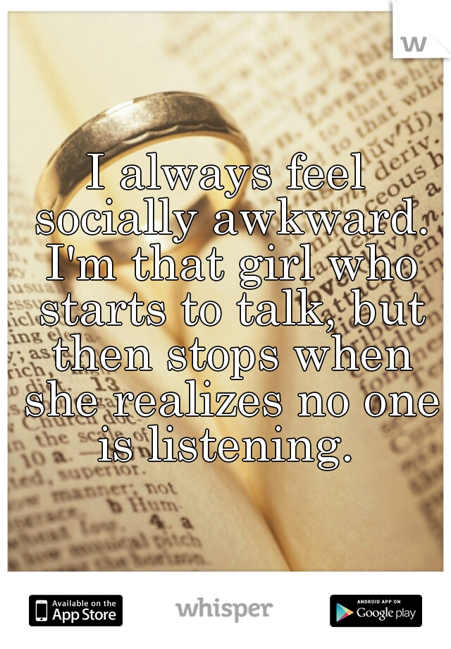 I always feel socially awkward. I'm that girl who starts to talk, but then stops when she realizes no one is listening. 