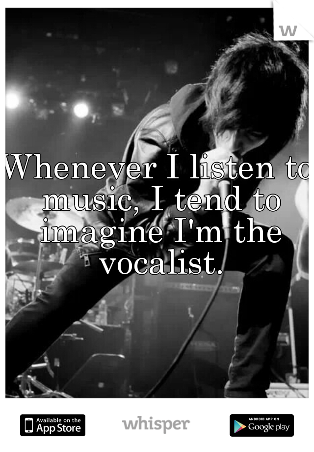 Whenever I listen to music, I tend to imagine I'm the vocalist.