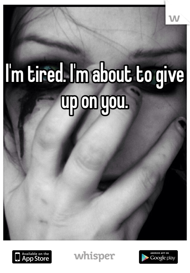 I'm tired. I'm about to give up on you.