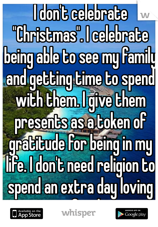 I don't celebrate "Christmas". I celebrate being able to see my family and getting time to spend with them. I give them presents as a token of gratitude for being in my life. I don't need religion to spend an extra day loving my family.