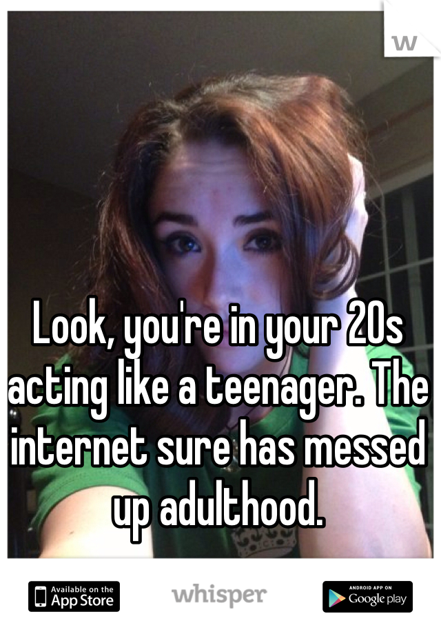 Look, you're in your 20s acting like a teenager. The internet sure has messed up adulthood. 
