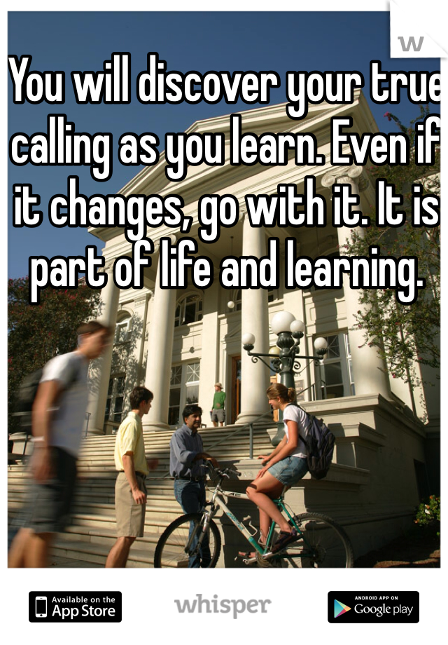You will discover your true calling as you learn. Even if it changes, go with it. It is part of life and learning. 