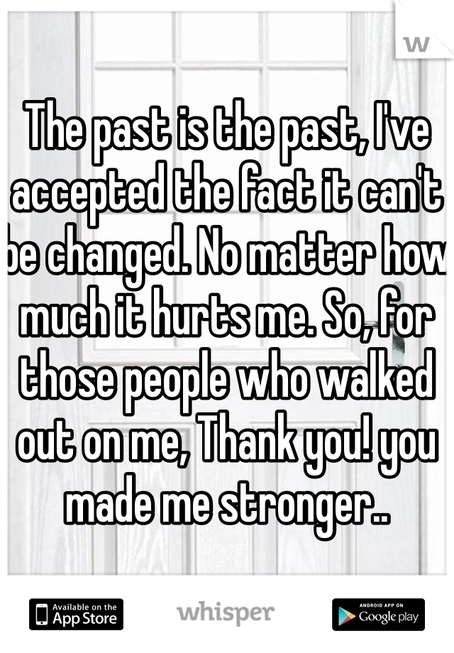The past is the past, I've accepted the fact it can't be changed. No matter how much it hurts me. So, for those people who walked out on me, Thank you! you made me stronger..
