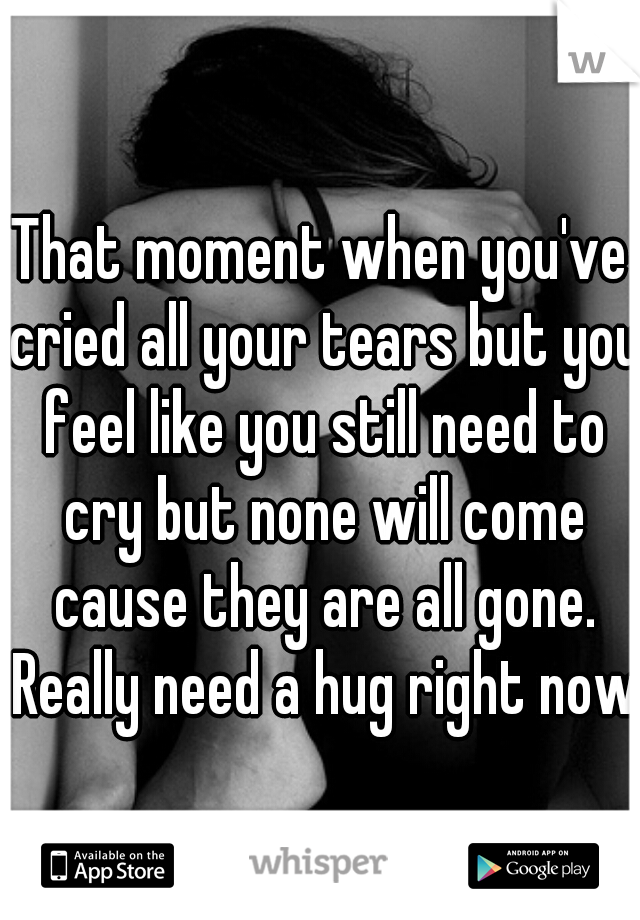 That moment when you've cried all your tears but you feel like you still need to cry but none will come cause they are all gone. Really need a hug right now