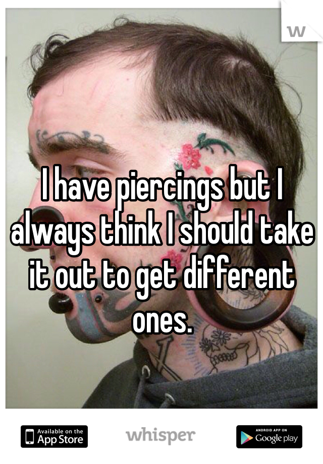 I have piercings but I always think I should take it out to get different ones.