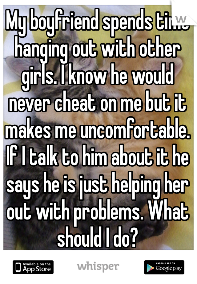 My boyfriend spends time hanging out with other girls. I know he would never cheat on me but it makes me uncomfortable. If I talk to him about it he says he is just helping her out with problems. What should I do? 