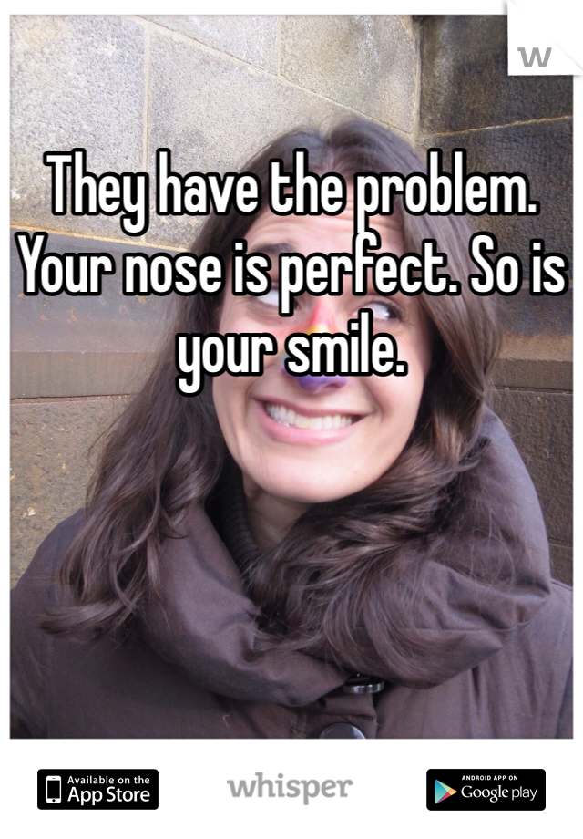 They have the problem. Your nose is perfect. So is your smile. 