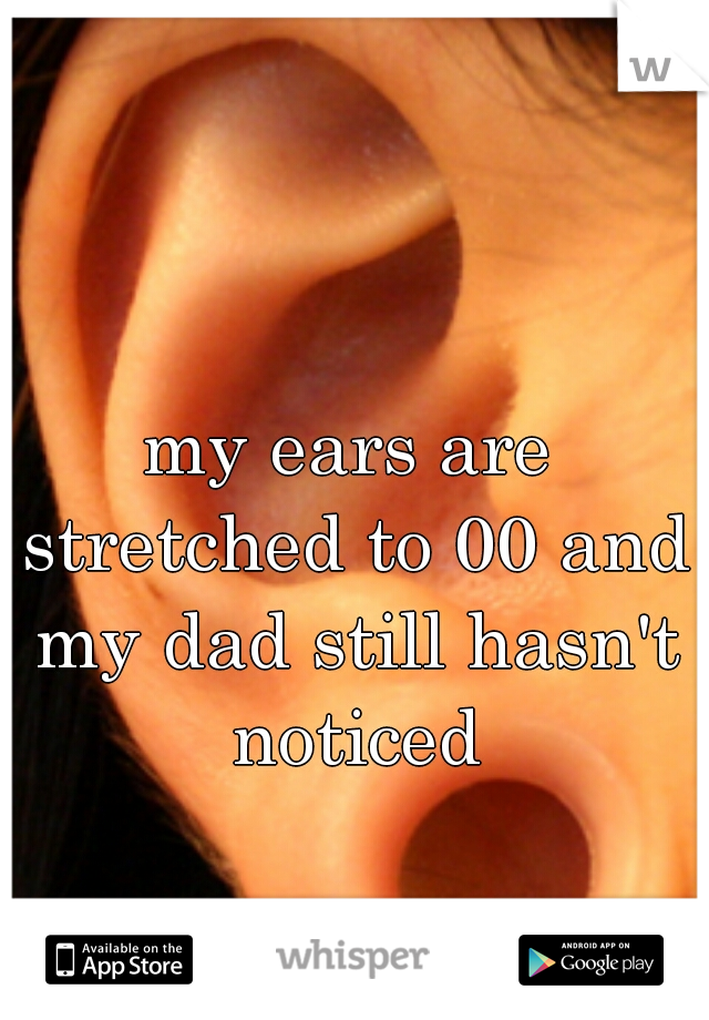 my ears are stretched to 00 and my dad still hasn't noticed