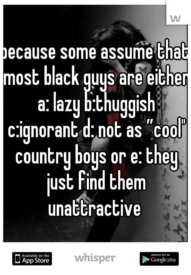 because some assume that most black guys are either a: lazy b:thuggish c:ignorant d: not as ”cool" country boys or e: they just find them unattractive 