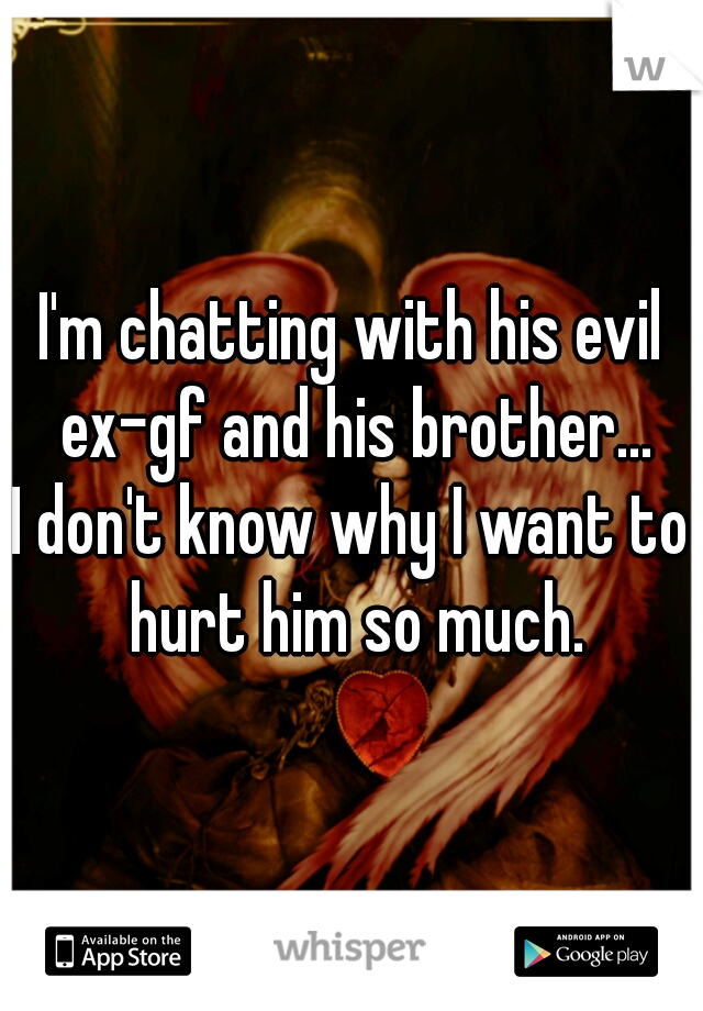 I'm chatting with his evil ex-gf and his brother...
I don't know why I want to hurt him so much.