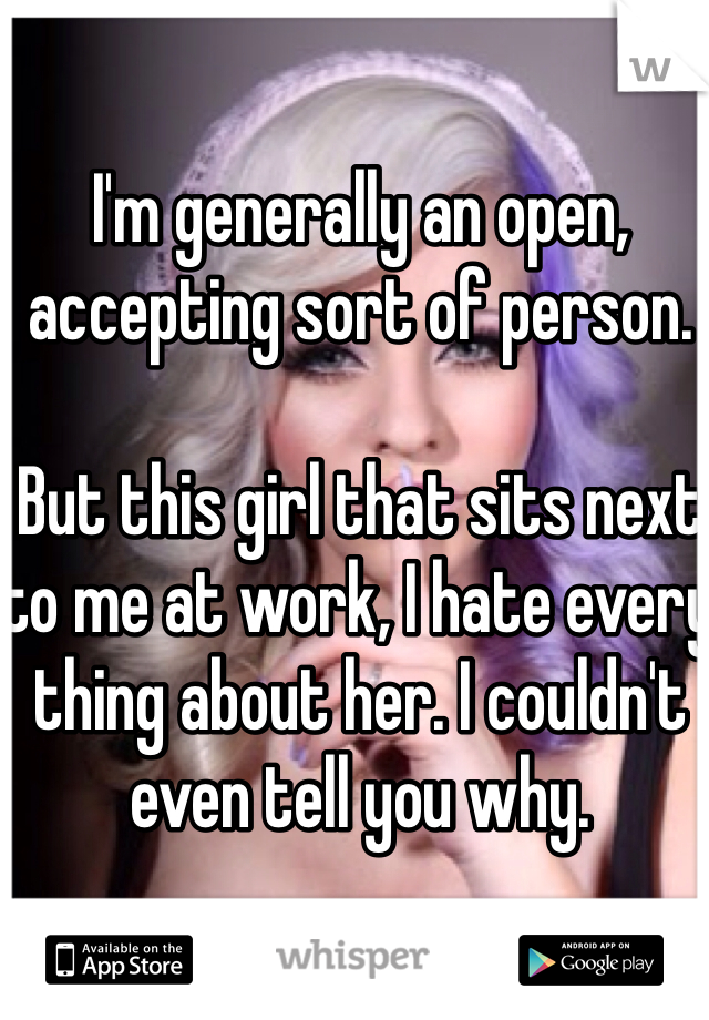I'm generally an open, accepting sort of person.

But this girl that sits next to me at work, I hate every thing about her. I couldn't even tell you why. 
