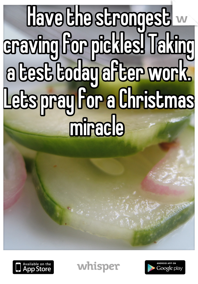 Have the strongest craving for pickles! Taking a test today after work. Lets pray for a Christmas miracle 