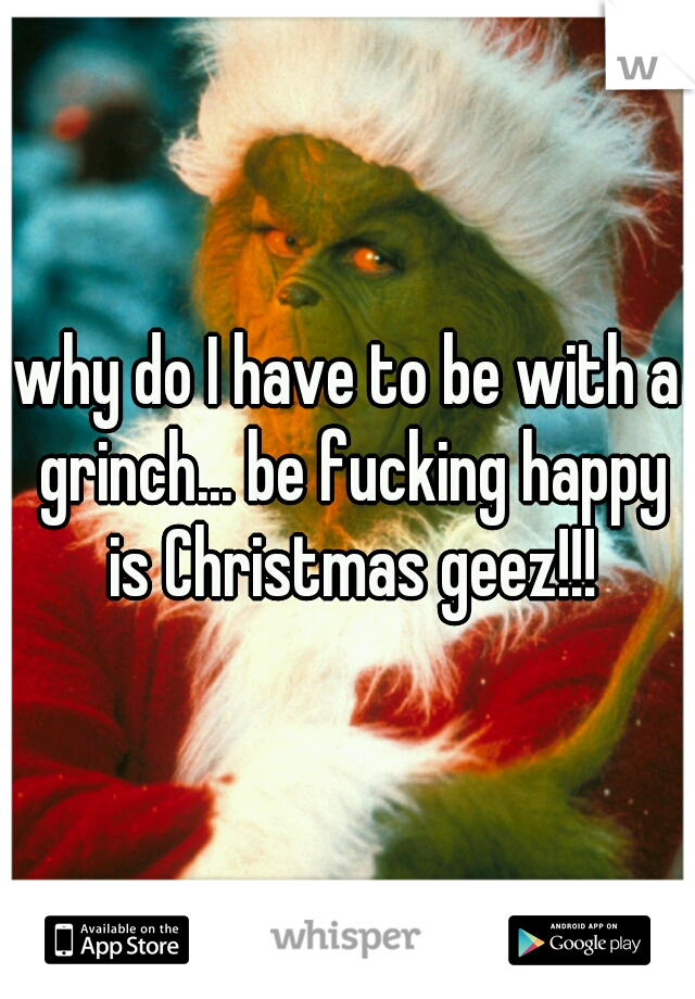 why do I have to be with a grinch... be fucking happy is Christmas geez!!!