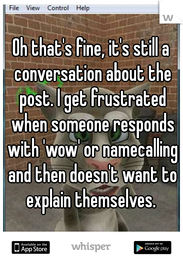 Oh that's fine, it's still a conversation about the post. I get frustrated when someone responds with 'wow' or namecalling and then doesn't want to explain themselves. 