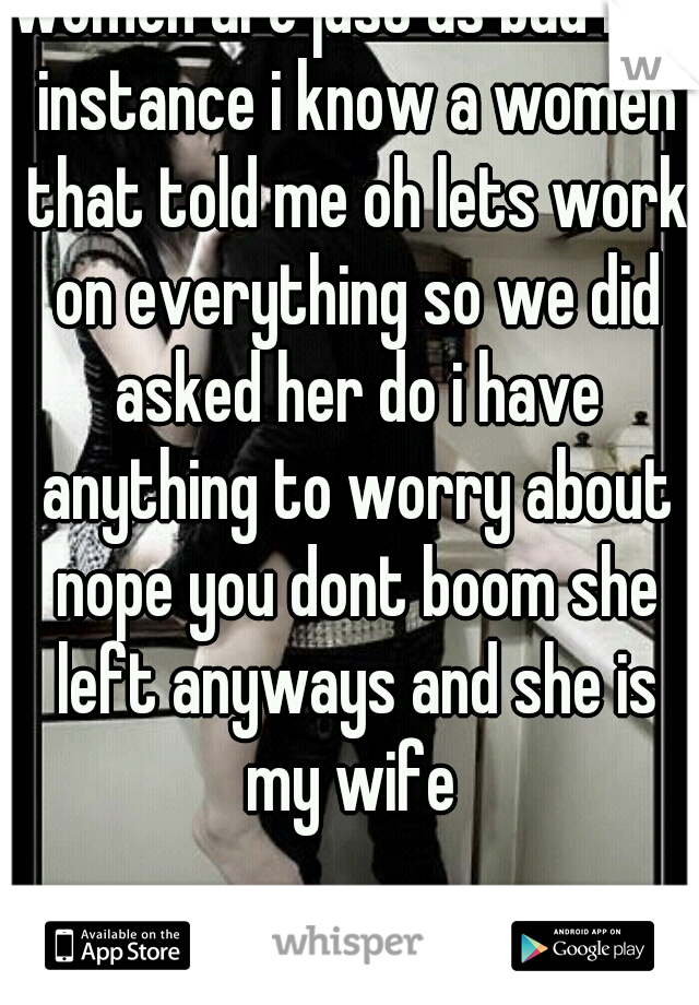 women are just as bad for instance i know a women that told me oh lets work on everything so we did asked her do i have anything to worry about nope you dont boom she left anyways and she is my wife 