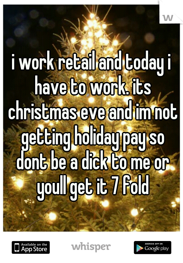 i work retail and today i have to work. its christmas eve and im not getting holiday pay so dont be a dick to me or youll get it 7 fold