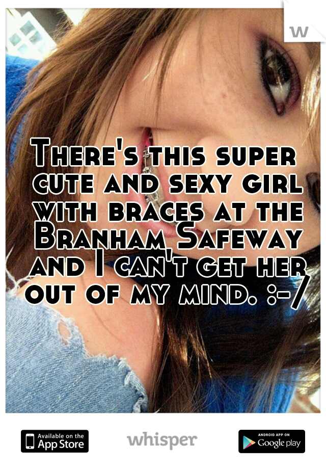There's this super cute and sexy girl with braces at the Branham Safeway and I can't get her out of my mind. :-/