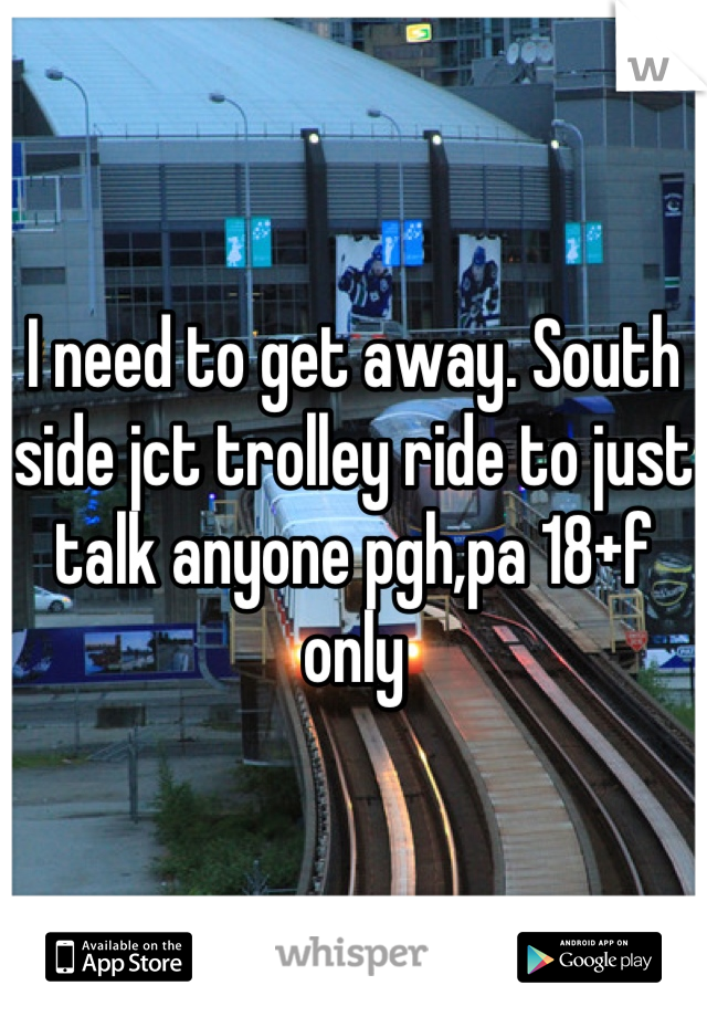 I need to get away. South side jct trolley ride to just talk anyone pgh,pa 18+f only
